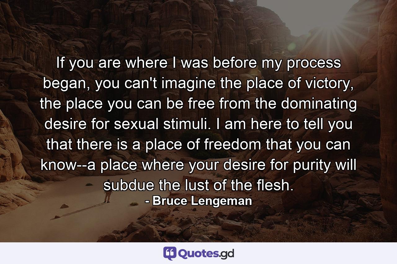 If you are where I was before my process began, you can't imagine the place of victory, the place you can be free from the dominating desire for sexual stimuli. I am here to tell you that there is a place of freedom that you can know--a place where your desire for purity will subdue the lust of the flesh. - Quote by Bruce Lengeman