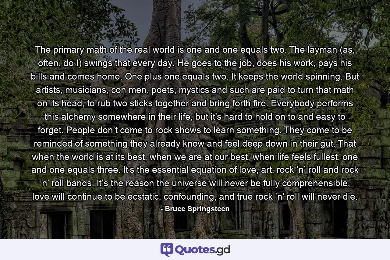 The primary math of the real world is one and one equals two. The layman (as, often, do I) swings that every day. He goes to the job, does his work, pays his bills and comes home. One plus one equals two. It keeps the world spinning. But artists, musicians, con men, poets, mystics and such are paid to turn that math on its head, to rub two sticks together and bring forth fire. Everybody performs this alchemy somewhere in their life, but it’s hard to hold on to and easy to forget. People don’t come to rock shows to learn something. They come to be reminded of something they already know and feel deep down in their gut. That when the world is at its best, when we are at our best, when life feels fullest, one and one equals three. It’s the essential equation of love, art, rock ’n’ roll and rock ’n’ roll bands. It’s the reason the universe will never be fully comprehensible, love will continue to be ecstatic, confounding, and true rock ’n’ roll will never die. - Quote by Bruce Springsteen