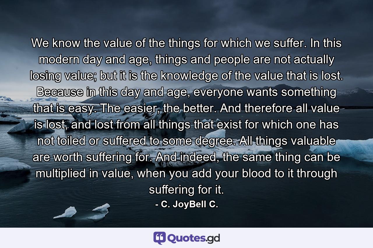 We know the value of the things for which we suffer. In this modern day and age, things and people are not actually losing value; but it is the knowledge of the value that is lost. Because in this day and age, everyone wants something that is easy. The easier, the better. And therefore all value is lost, and lost from all things that exist for which one has not toiled or suffered to some degree. All things valuable are worth suffering for. And indeed, the same thing can be multiplied in value, when you add your blood to it through suffering for it. - Quote by C. JoyBell C.