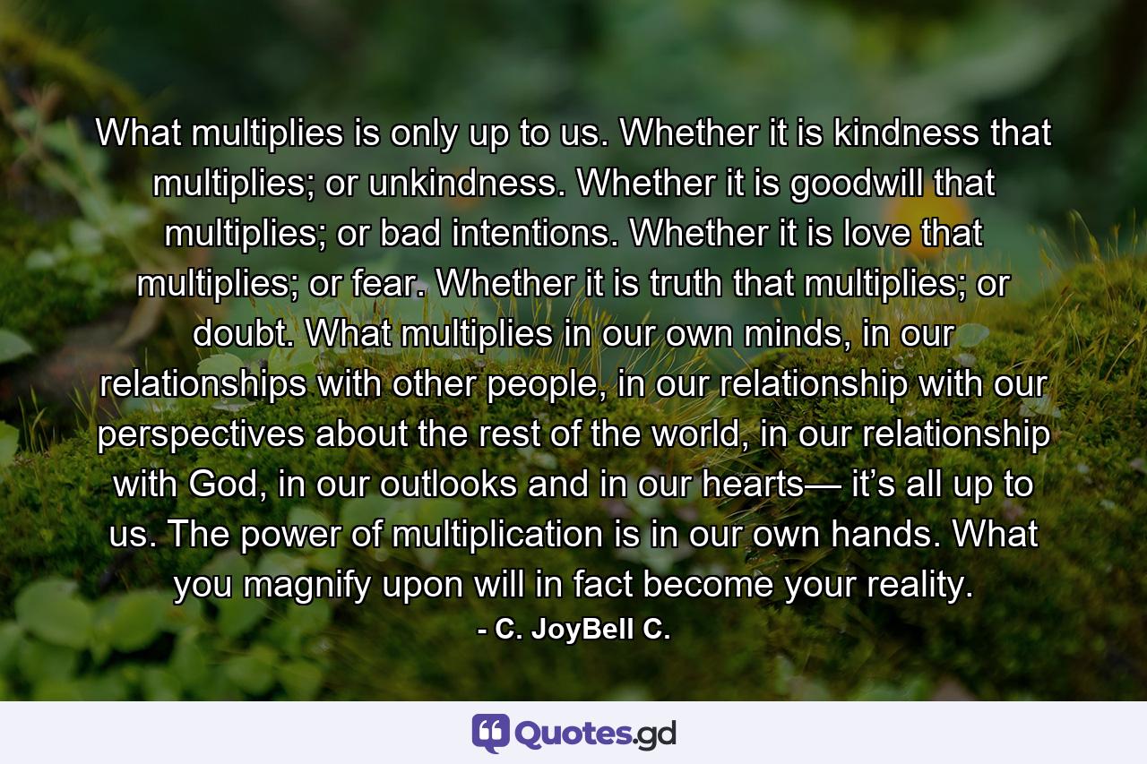 What multiplies is only up to us. Whether it is kindness that multiplies; or unkindness. Whether it is goodwill that multiplies; or bad intentions. Whether it is love that multiplies; or fear. Whether it is truth that multiplies; or doubt. What multiplies in our own minds, in our relationships with other people, in our relationship with our perspectives about the rest of the world, in our relationship with God, in our outlooks and in our hearts— it’s all up to us. The power of multiplication is in our own hands. What you magnify upon will in fact become your reality. - Quote by C. JoyBell C.