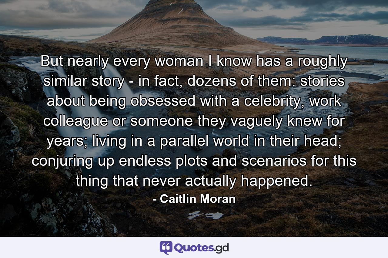 But nearly every woman I know has a roughly similar story - in fact, dozens of them: stories about being obsessed with a celebrity, work colleague or someone they vaguely knew for years; living in a parallel world in their head; conjuring up endless plots and scenarios for this thing that never actually happened. - Quote by Caitlin Moran