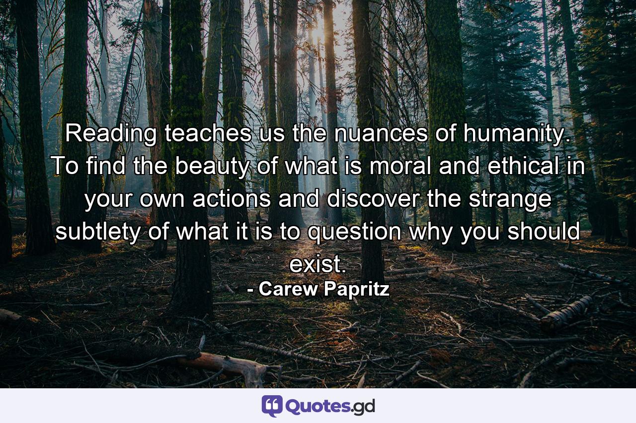 Reading teaches us the nuances of humanity. To find the beauty of what is moral and ethical in your own actions and discover the strange subtlety of what it is to question why you should exist. - Quote by Carew Papritz