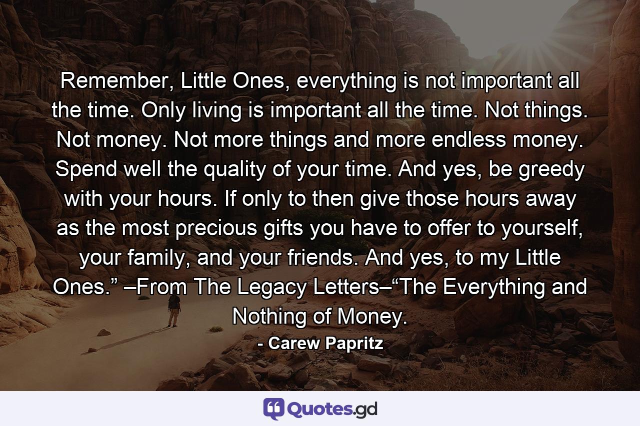 Remember, Little Ones, everything is not important all the time. Only living is important all the time. Not things. Not money. Not more things and more endless money. Spend well the quality of your time. And yes, be greedy with your hours. If only to then give those hours away as the most precious gifts you have to offer to yourself, your family, and your friends. And yes, to my Little Ones.” –From The Legacy Letters–“The Everything and Nothing of Money. - Quote by Carew Papritz