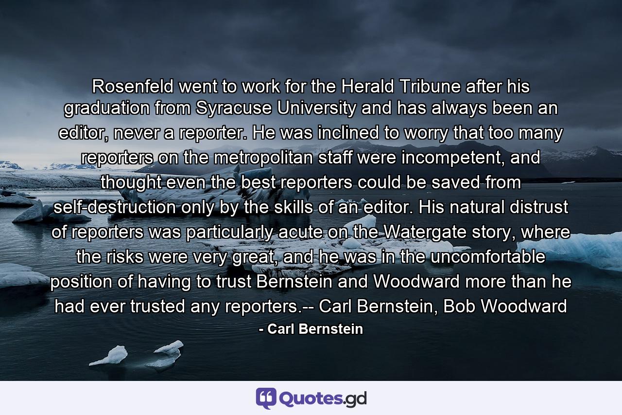 Rosenfeld went to work for the Herald Tribune after his graduation from Syracuse University and has always been an editor, never a reporter. He was inclined to worry that too many reporters on the metropolitan staff were incompetent, and thought even the best reporters could be saved from self-destruction only by the skills of an editor. His natural distrust of reporters was particularly acute on the Watergate story, where the risks were very great, and he was in the uncomfortable position of having to trust Bernstein and Woodward more than he had ever trusted any reporters.-- Carl Bernstein, Bob Woodward - Quote by Carl Bernstein