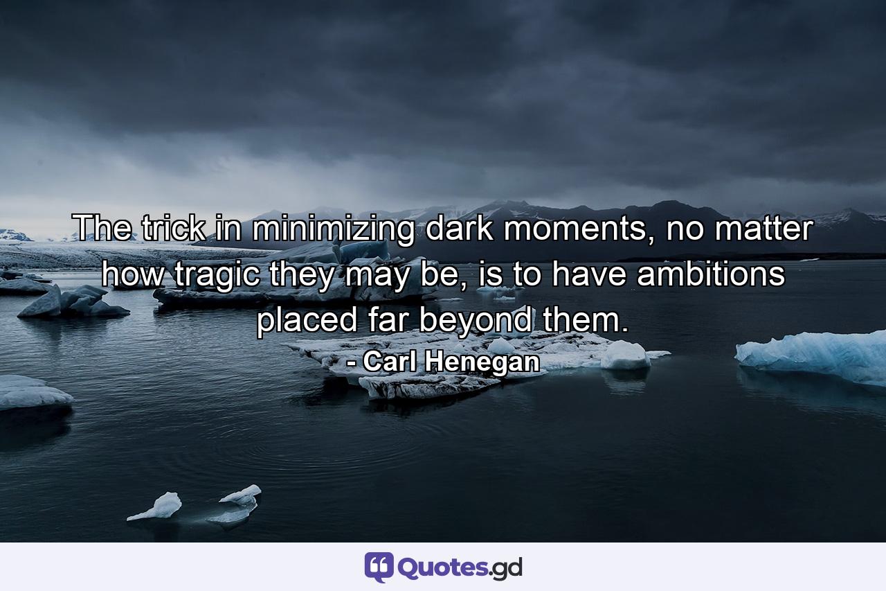 The trick in minimizing dark moments, no matter how tragic they may be, is to have ambitions placed far beyond them. - Quote by Carl Henegan