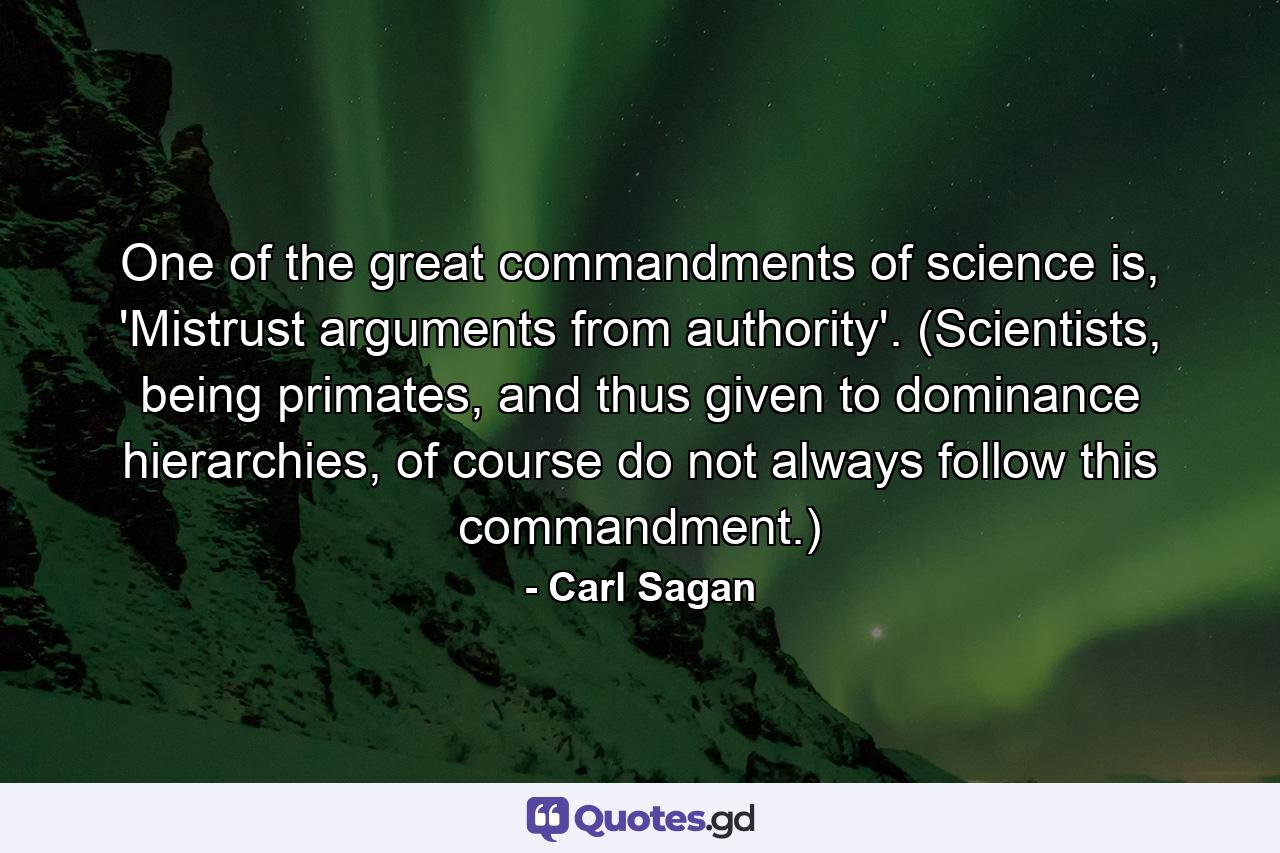 One of the great commandments of science is, 'Mistrust arguments from authority'. (Scientists, being primates, and thus given to dominance hierarchies, of course do not always follow this commandment.) - Quote by Carl Sagan