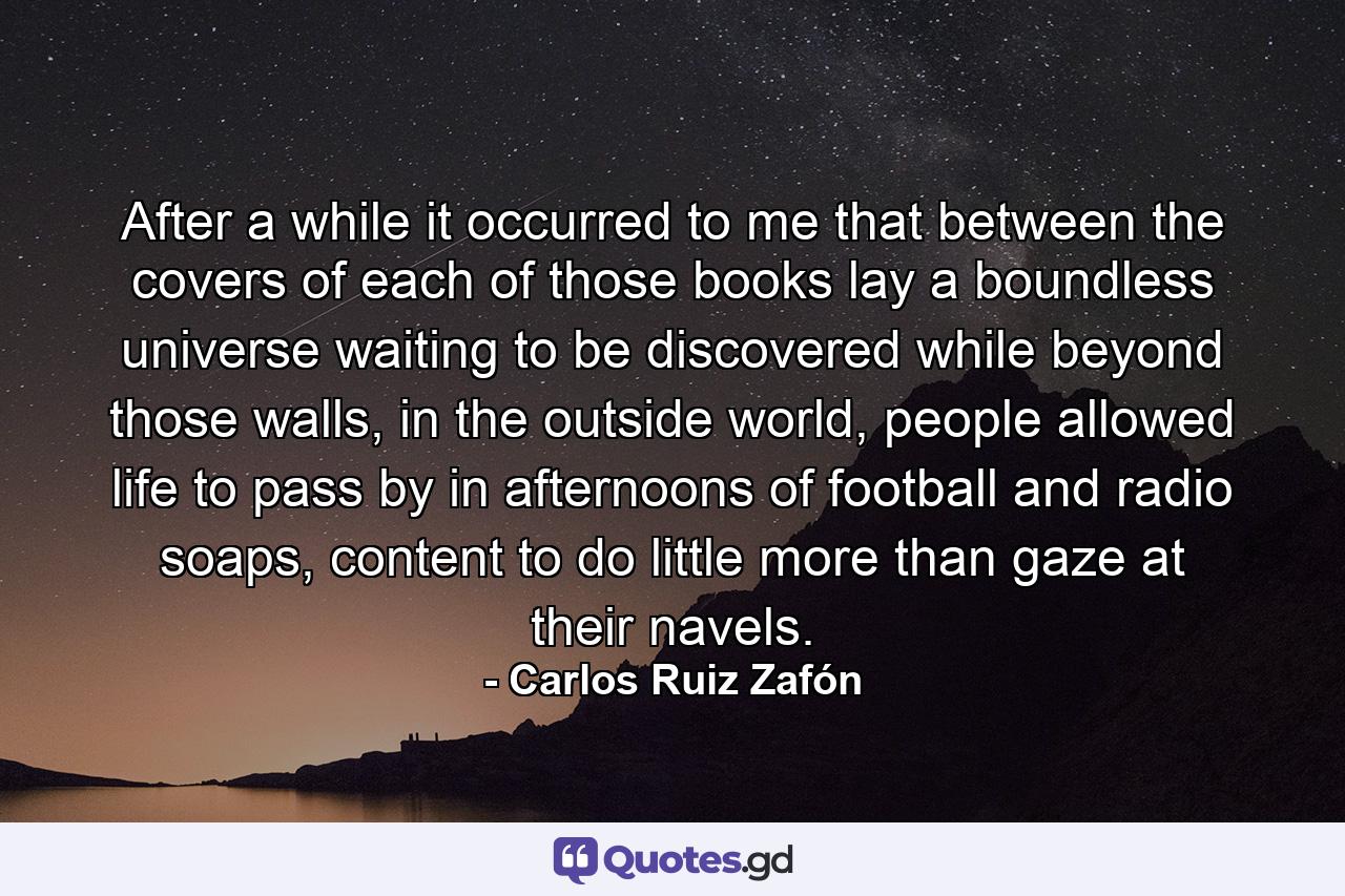 After a while it occurred to me that between the covers of each of those books lay a boundless universe waiting to be discovered while beyond those walls, in the outside world, people allowed life to pass by in afternoons of football and radio soaps, content to do little more than gaze at their navels. - Quote by Carlos Ruiz Zafón