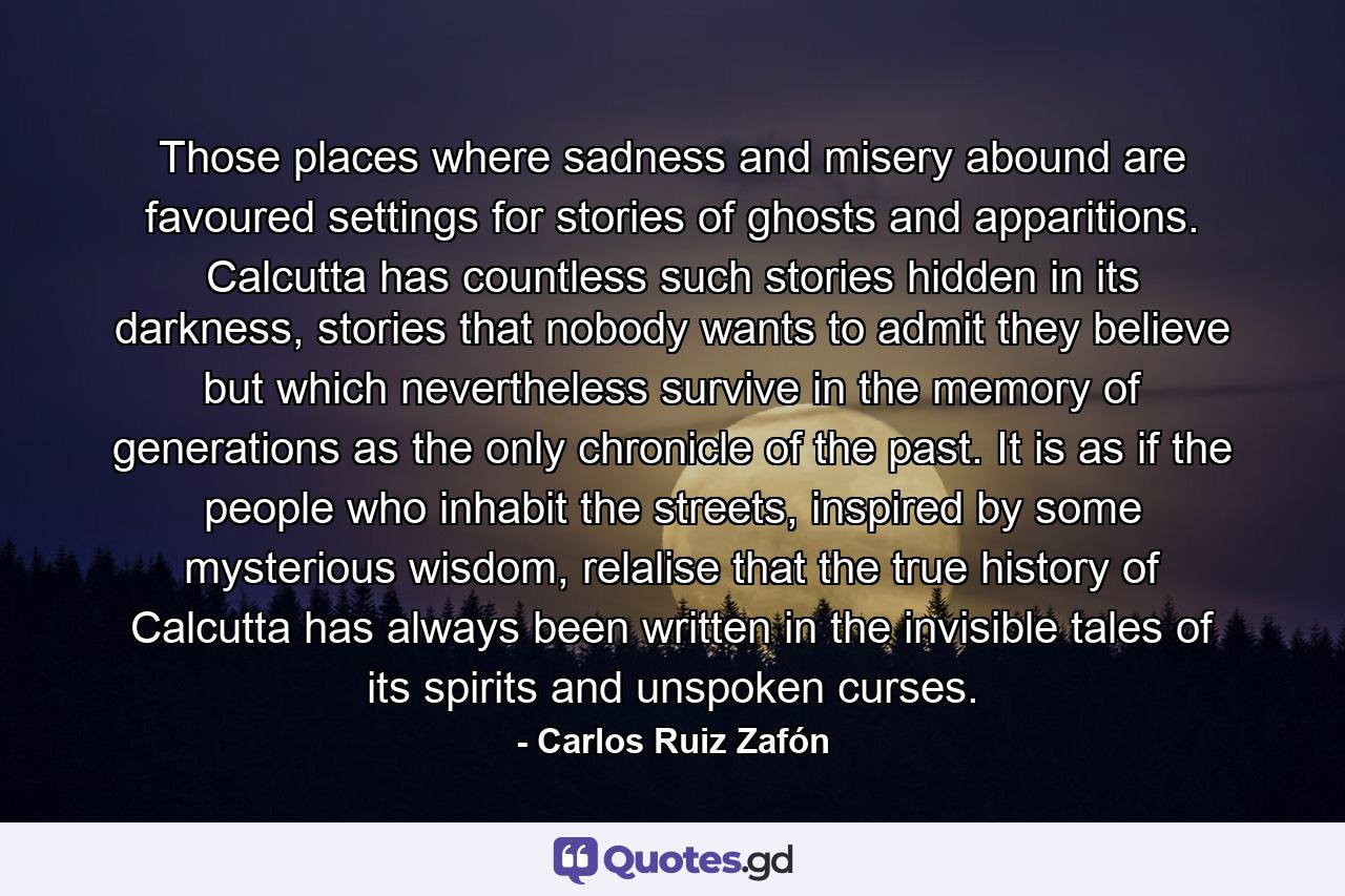 Those places where sadness and misery abound are favoured settings for stories of ghosts and apparitions. Calcutta has countless such stories hidden in its darkness, stories that nobody wants to admit they believe but which nevertheless survive in the memory of generations as the only chronicle of the past. It is as if the people who inhabit the streets, inspired by some mysterious wisdom, relalise that the true history of Calcutta has always been written in the invisible tales of its spirits and unspoken curses. - Quote by Carlos Ruiz Zafón