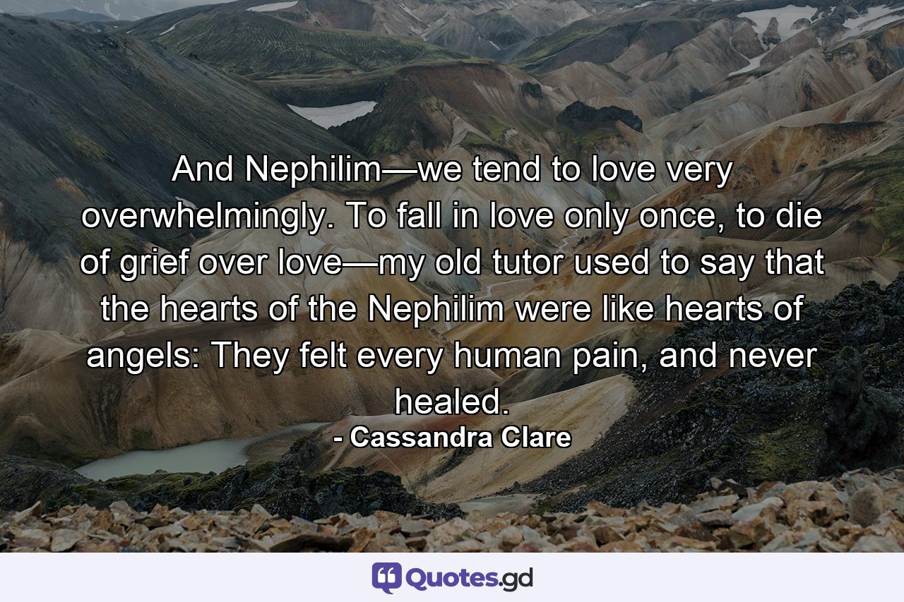 And Nephilim—we tend to love very overwhelmingly. To fall in love only once, to die of grief over love—my old tutor used to say that the hearts of the Nephilim were like hearts of angels: They felt every human pain, and never healed. - Quote by Cassandra Clare