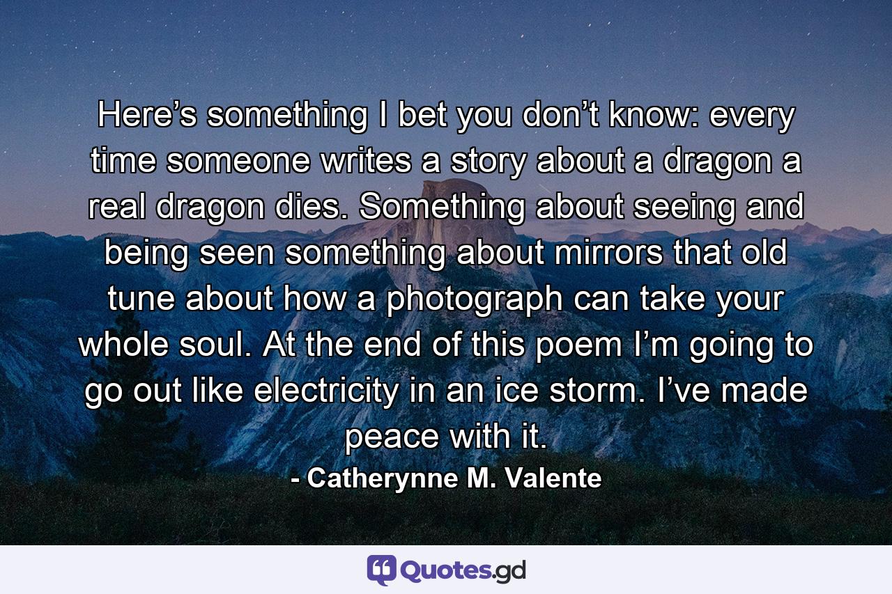 Here’s something I bet you don’t know: every time someone writes a story about a dragon a real dragon dies. Something about seeing and being seen something about mirrors that old tune about how a photograph can take your whole soul. At the end of this poem I’m going to go out like electricity in an ice storm. I’ve made peace with it. - Quote by Catherynne M. Valente