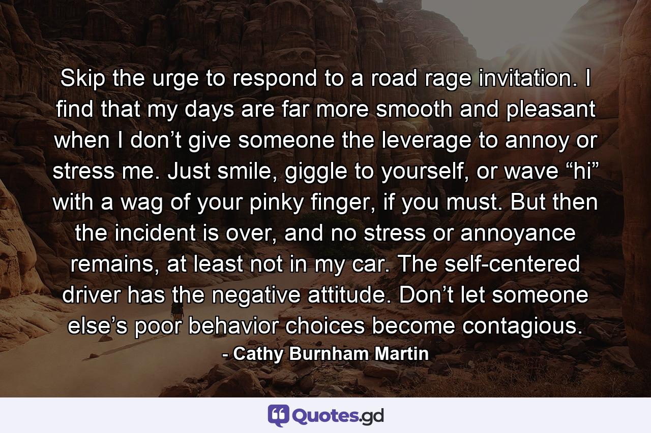 Skip the urge to respond to a road rage invitation. I find that my days are far more smooth and pleasant when I don’t give someone the leverage to annoy or stress me. Just smile, giggle to yourself, or wave “hi” with a wag of your pinky finger, if you must. But then the incident is over, and no stress or annoyance remains, at least not in my car. The self-centered driver has the negative attitude. Don’t let someone else’s poor behavior choices become contagious. - Quote by Cathy Burnham Martin