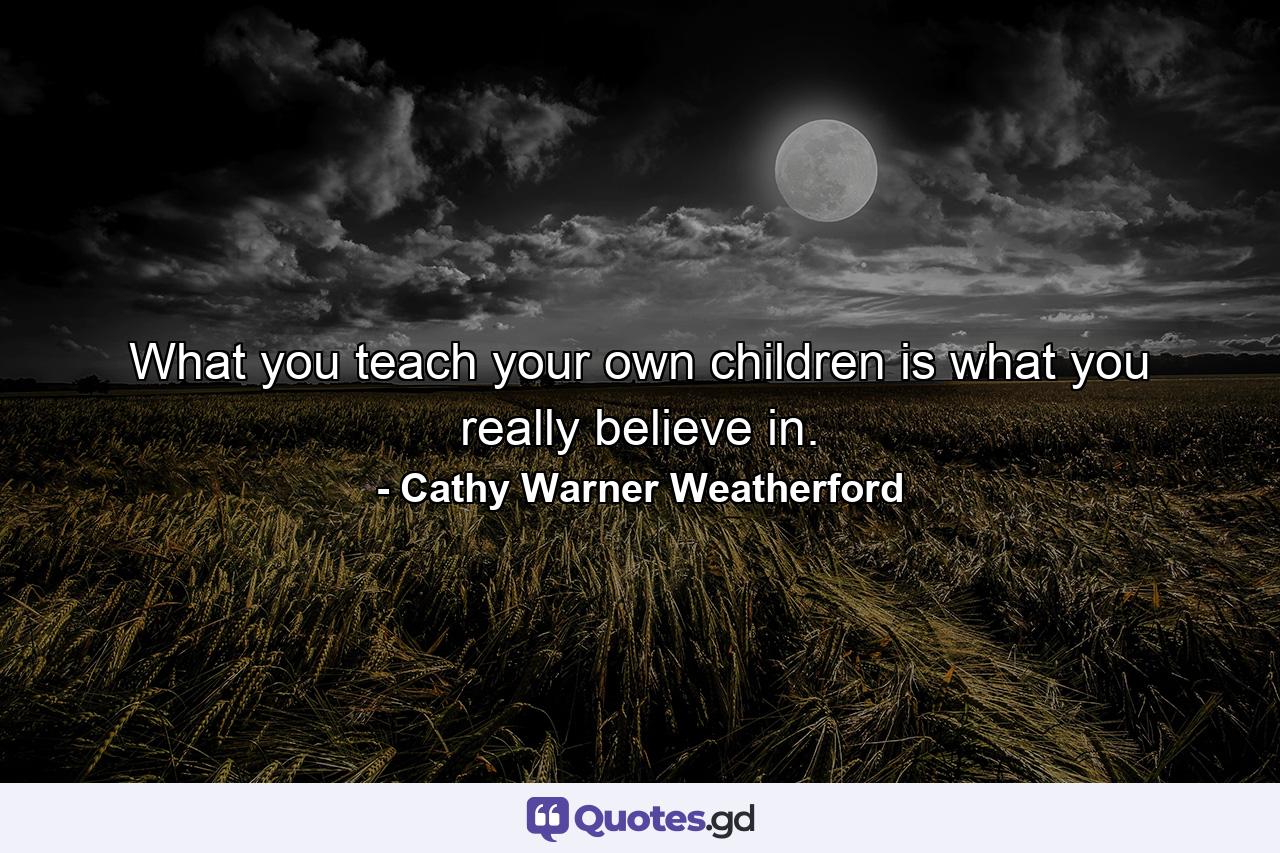 What you teach your own children is what you really believe in. - Quote by Cathy Warner Weatherford