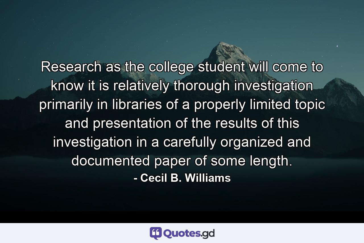 Research  as the college student will come to know it  is relatively thorough investigation  primarily in libraries  of a properly limited topic  and presentation of the results of this investigation in a carefully organized and documented paper of some length. - Quote by Cecil B. Williams