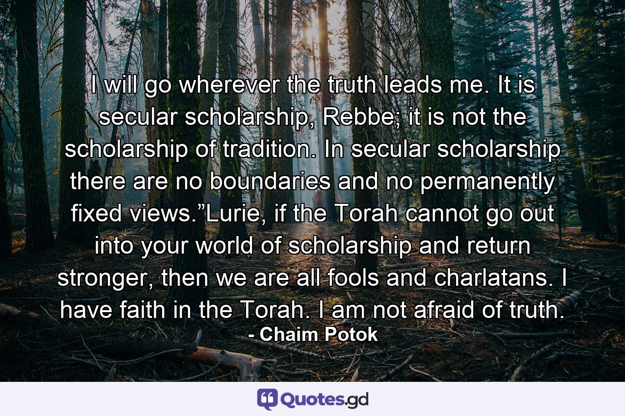 I will go wherever the truth leads me. It is secular scholarship, Rebbe; it is not the scholarship of tradition. In secular scholarship there are no boundaries and no permanently fixed views.”Lurie, if the Torah cannot go out into your world of scholarship and return stronger, then we are all fools and charlatans. I have faith in the Torah. I am not afraid of truth. - Quote by Chaim Potok