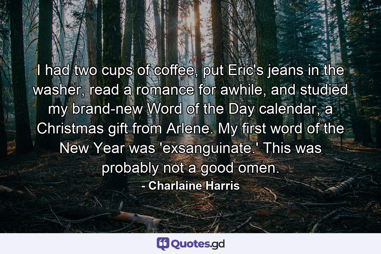 I had two cups of coffee, put Eric's jeans in the washer, read a romance for awhile, and studied my brand-new Word of the Day calendar, a Christmas gift from Arlene. My first word of the New Year was 'exsanguinate.' This was probably not a good omen. - Quote by Charlaine Harris