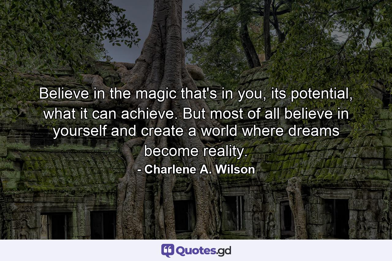 Believe in the magic that's in you, its potential, what it can achieve. But most of all believe in yourself and create a world where dreams become reality. - Quote by Charlene A. Wilson