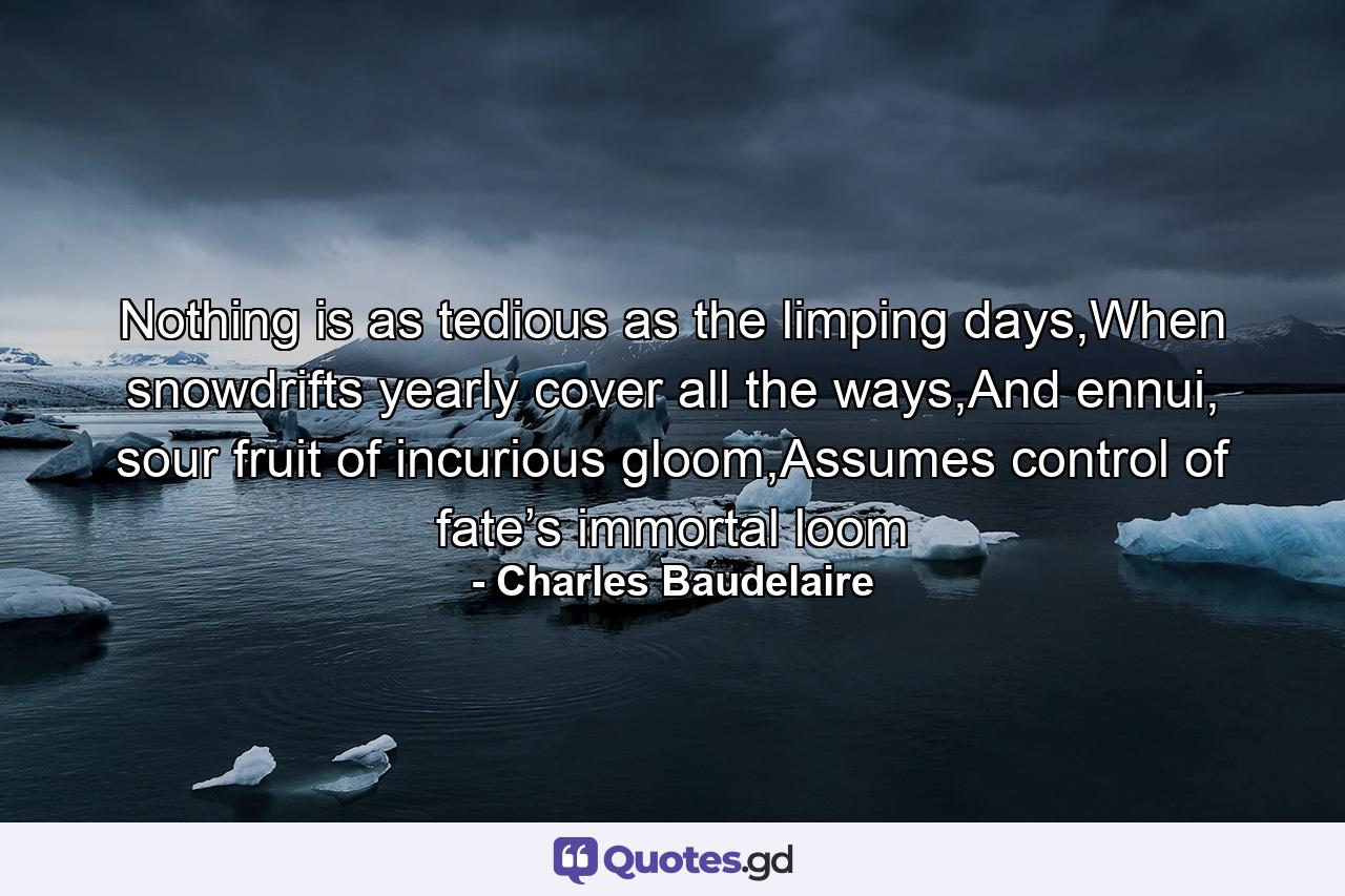 Nothing is as tedious as the limping days,When snowdrifts yearly cover all the ways,And ennui, sour fruit of incurious gloom,Assumes control of fate’s immortal loom - Quote by Charles Baudelaire