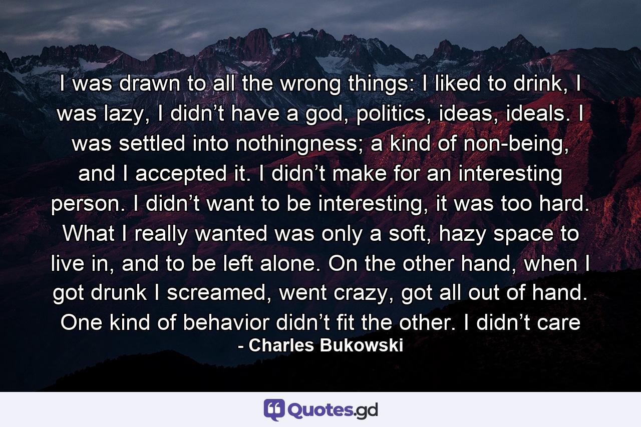 I was drawn to all the wrong things: I liked to drink, I was lazy, I didn’t have a god, politics, ideas, ideals. I was settled into nothingness; a kind of non-being, and I accepted it. I didn’t make for an interesting person. I didn’t want to be interesting, it was too hard. What I really wanted was only a soft, hazy space to live in, and to be left alone. On the other hand, when I got drunk I screamed, went crazy, got all out of hand. One kind of behavior didn’t fit the other. I didn’t care - Quote by Charles Bukowski