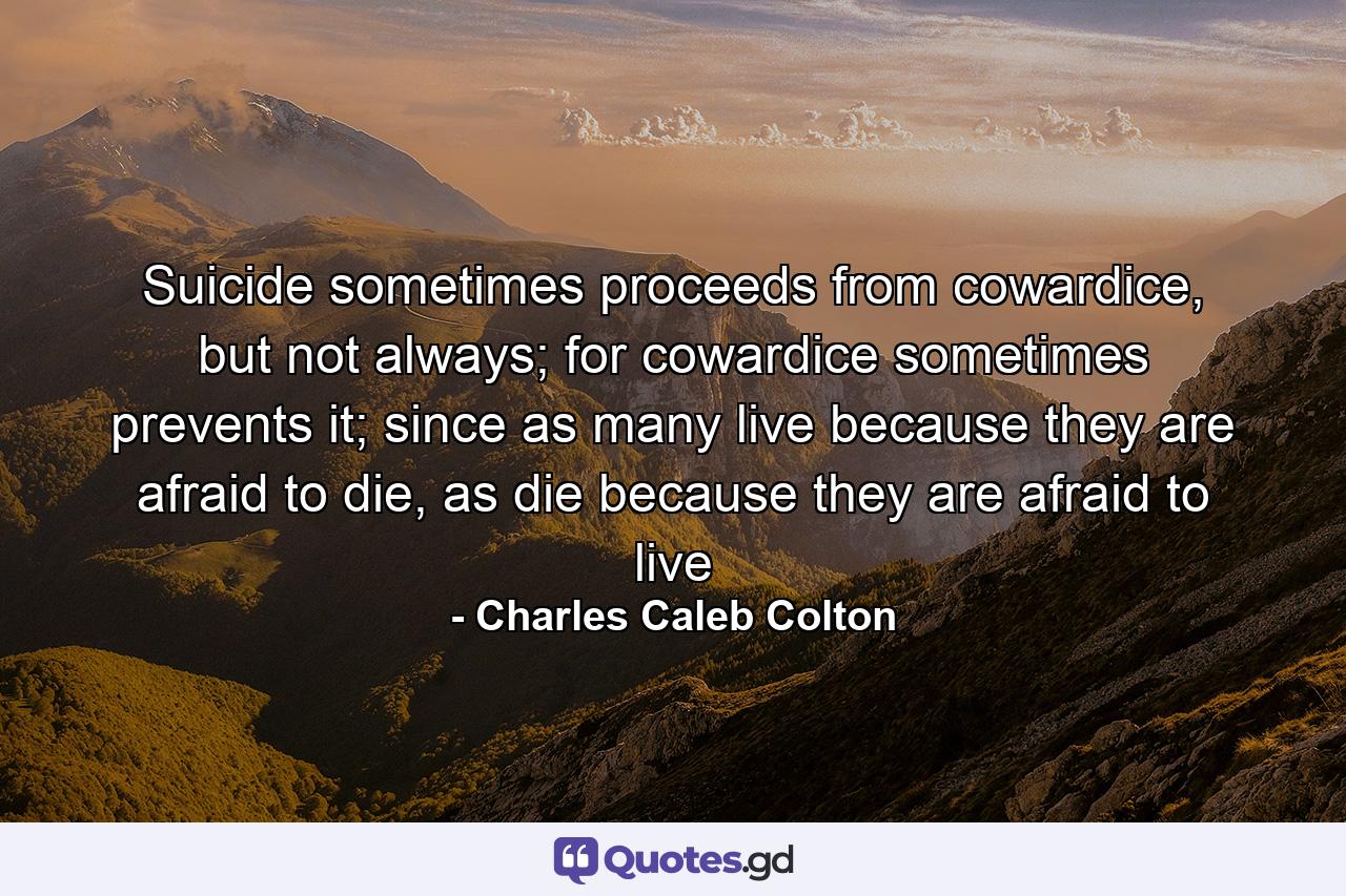 Suicide sometimes proceeds from cowardice, but not always; for cowardice sometimes prevents it; since as many live because they are afraid to die, as die because they are afraid to live - Quote by Charles Caleb Colton