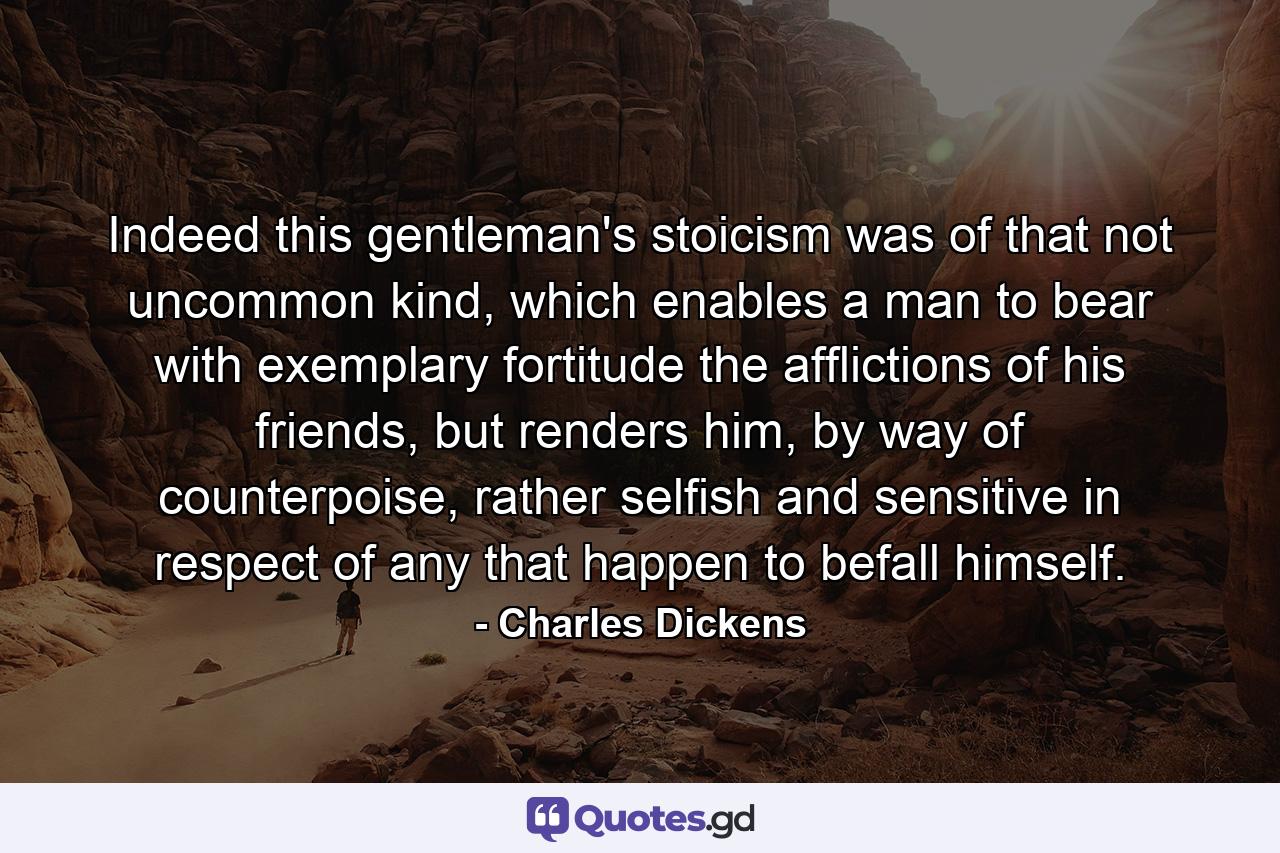 Indeed this gentleman's stoicism was of that not uncommon kind, which enables a man to bear with exemplary fortitude the afflictions of his friends, but renders him, by way of counterpoise, rather selfish and sensitive in respect of any that happen to befall himself. - Quote by Charles Dickens