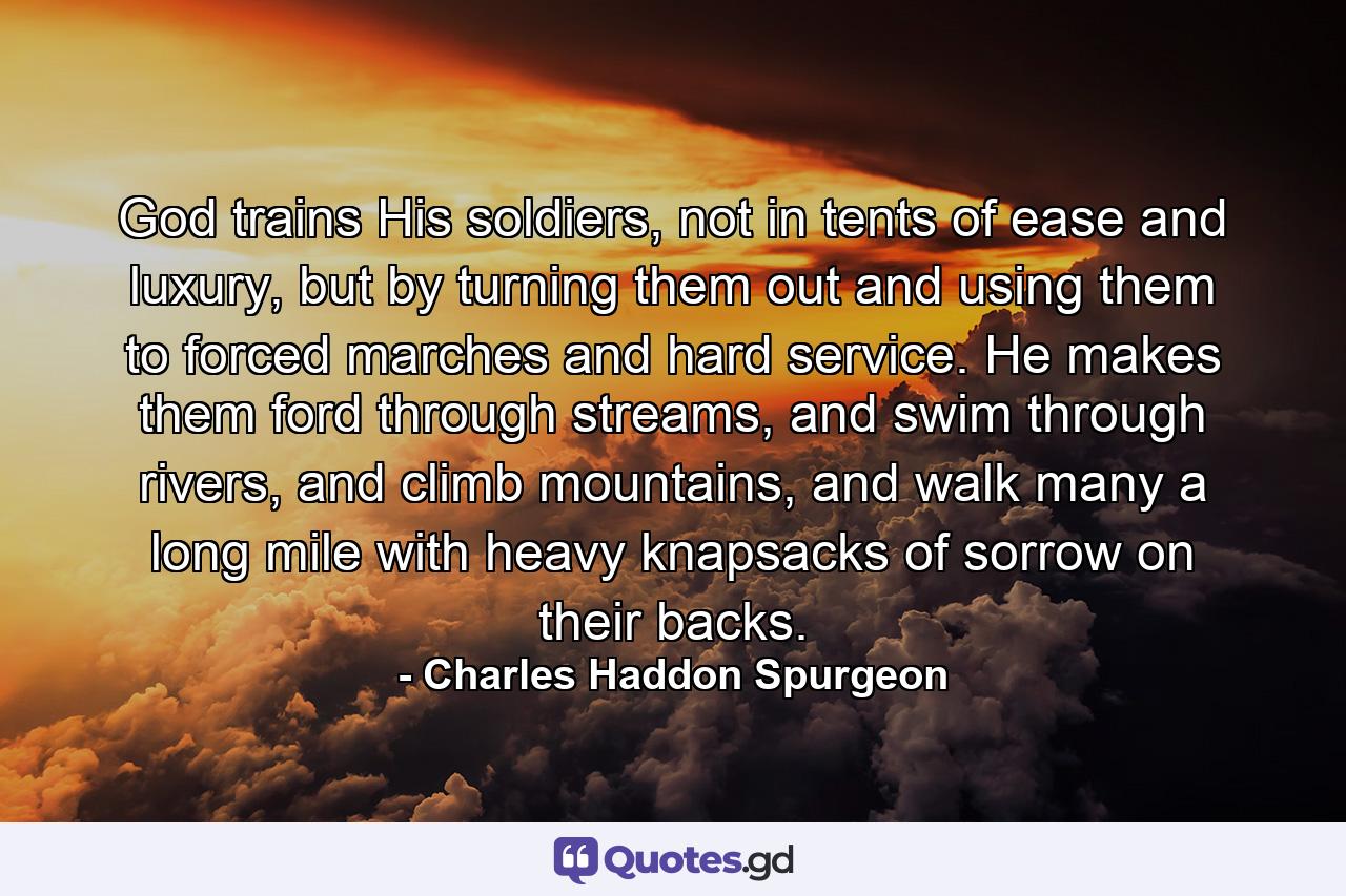 God trains His soldiers, not in tents of ease and luxury, but by turning them out and using them to forced marches and hard service. He makes them ford through streams, and swim through rivers, and climb mountains, and walk many a long mile with heavy knapsacks of sorrow on their backs. - Quote by Charles Haddon Spurgeon