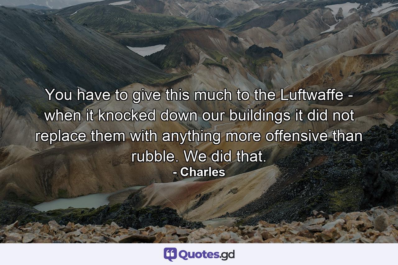 You have to give this much to the Luftwaffe - when it knocked down our buildings it did not replace them with anything more offensive than rubble. We did that. - Quote by Charles