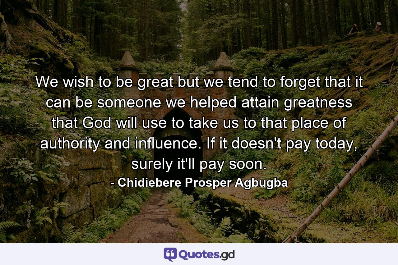 We wish to be great but we tend to forget that it can be someone we helped attain greatness that God will use to take us to that place of authority and influence. If it doesn't pay today, surely it'll pay soon. - Quote by Chidiebere Prosper Agbugba