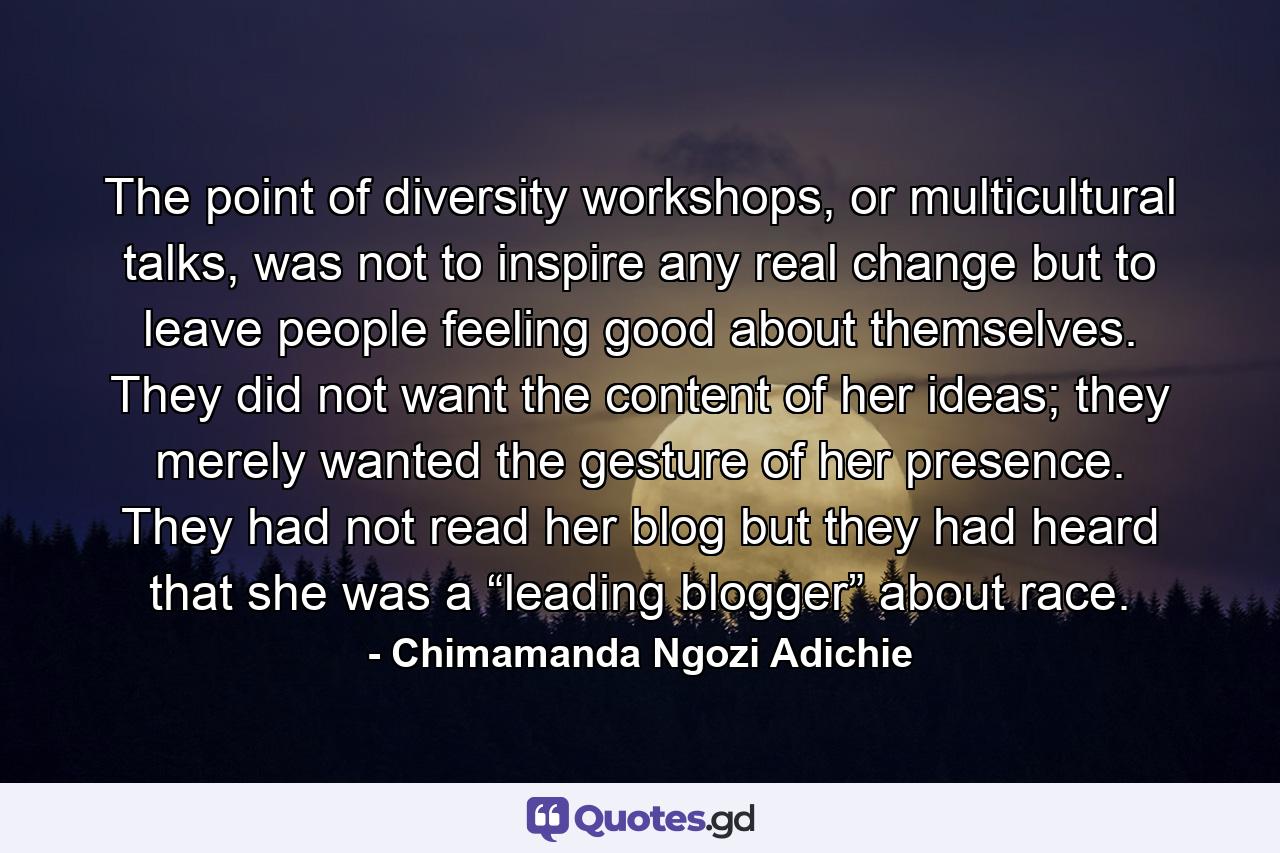 The point of diversity workshops, or multicultural talks, was not to inspire any real change but to leave people feeling good about themselves. They did not want the content of her ideas; they merely wanted the gesture of her presence. They had not read her blog but they had heard that she was a “leading blogger” about race. - Quote by Chimamanda Ngozi Adichie