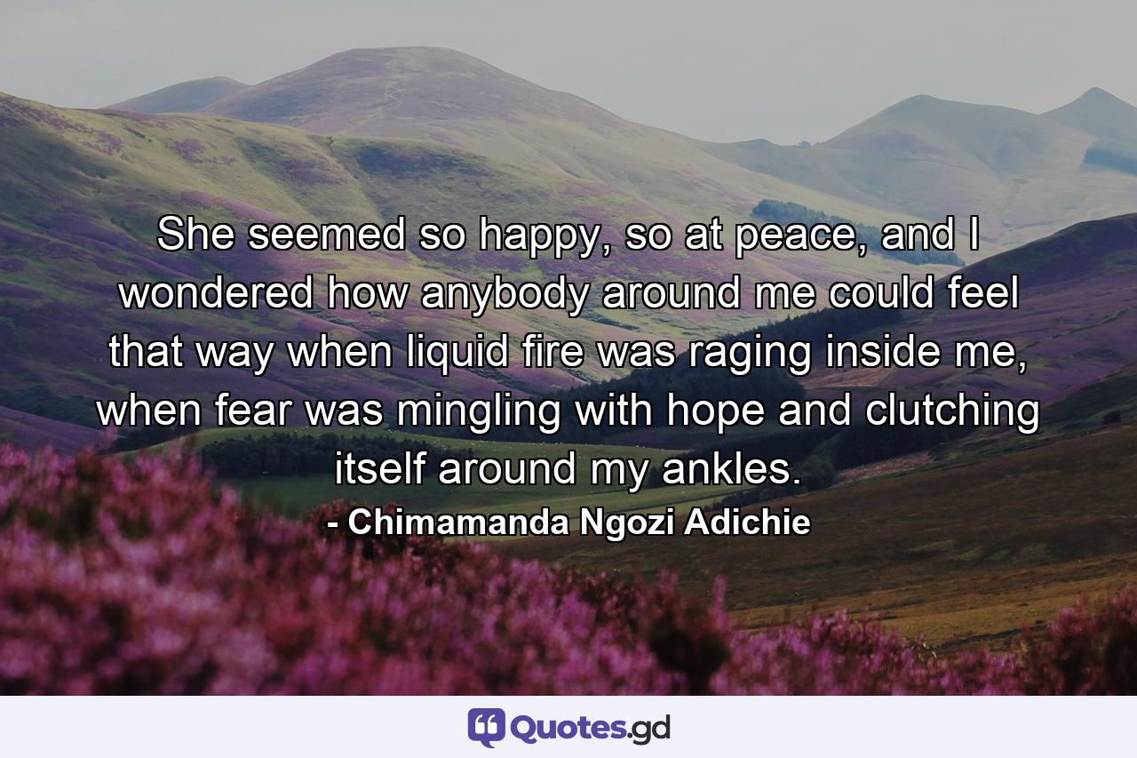 She seemed so happy, so at peace, and I wondered how anybody around me could feel that way when liquid fire was raging inside me, when fear was mingling with hope and clutching itself around my ankles. - Quote by Chimamanda Ngozi Adichie