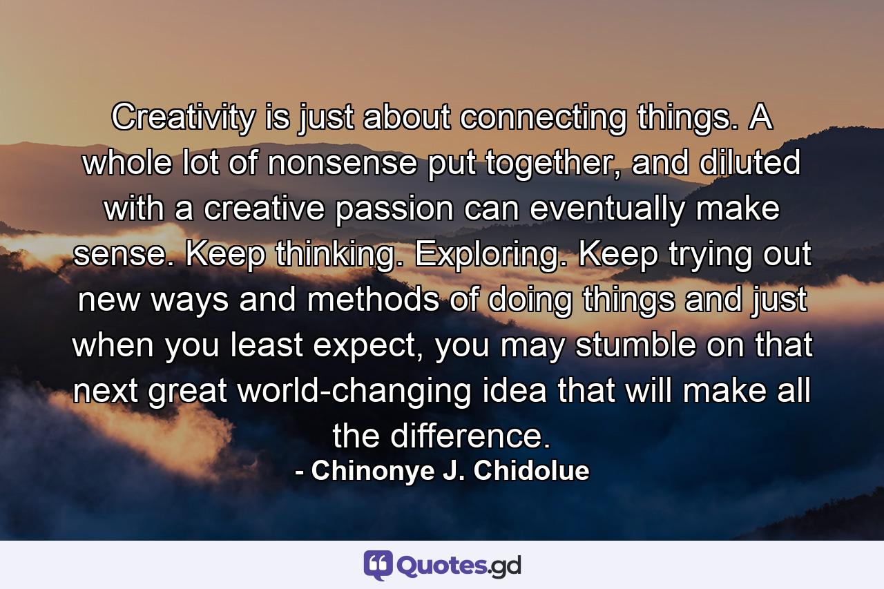 Creativity is just about connecting things. A whole lot of nonsense put together, and diluted with a creative passion can eventually make sense. Keep thinking. Exploring. Keep trying out new ways and methods of doing things and just when you least expect, you may stumble on that next great world-changing idea that will make all the difference. - Quote by Chinonye J. Chidolue