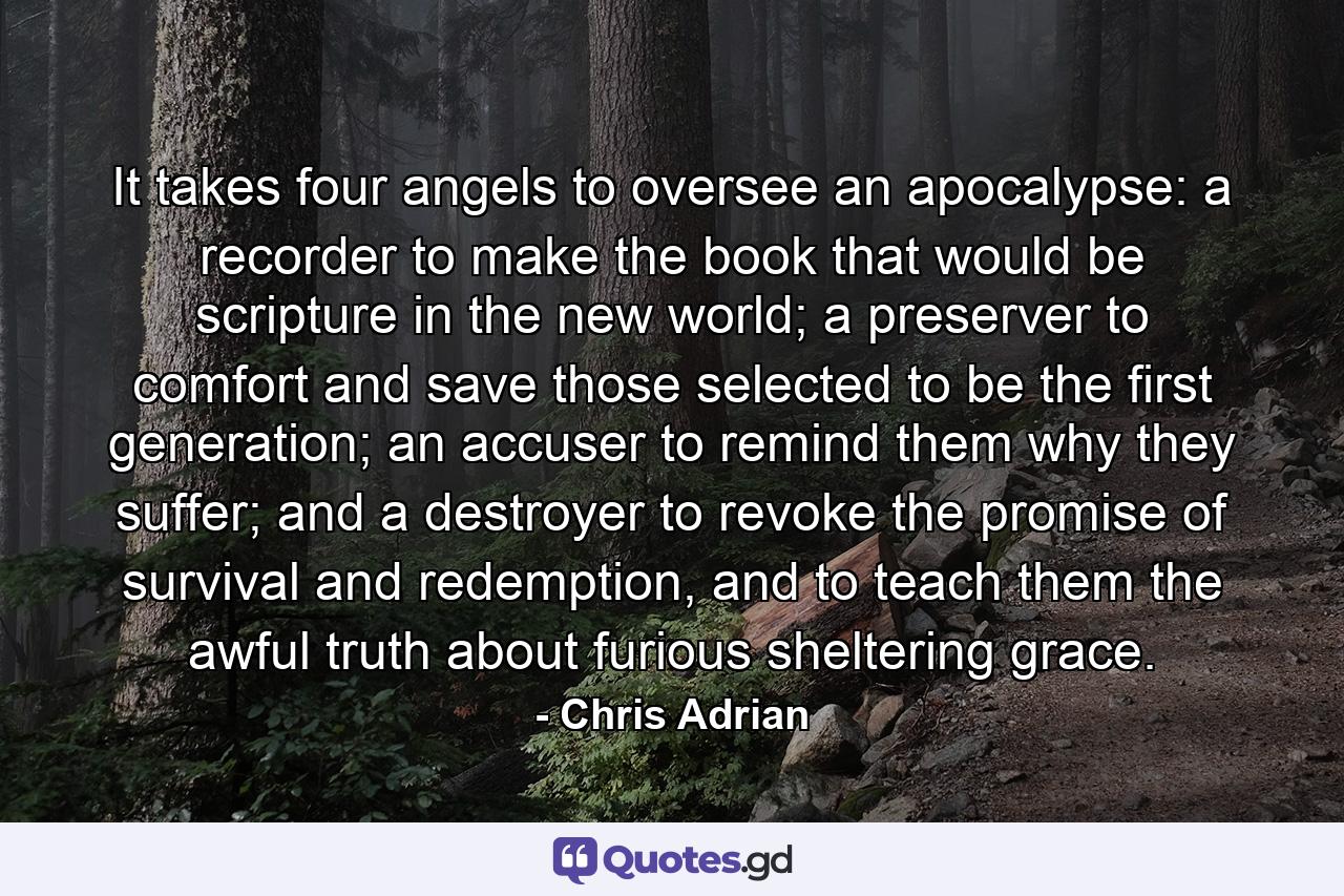 It takes four angels to oversee an apocalypse: a recorder to make the book that would be scripture in the new world; a preserver to comfort and save those selected to be the first generation; an accuser to remind them why they suffer; and a destroyer to revoke the promise of survival and redemption, and to teach them the awful truth about furious sheltering grace. - Quote by Chris Adrian