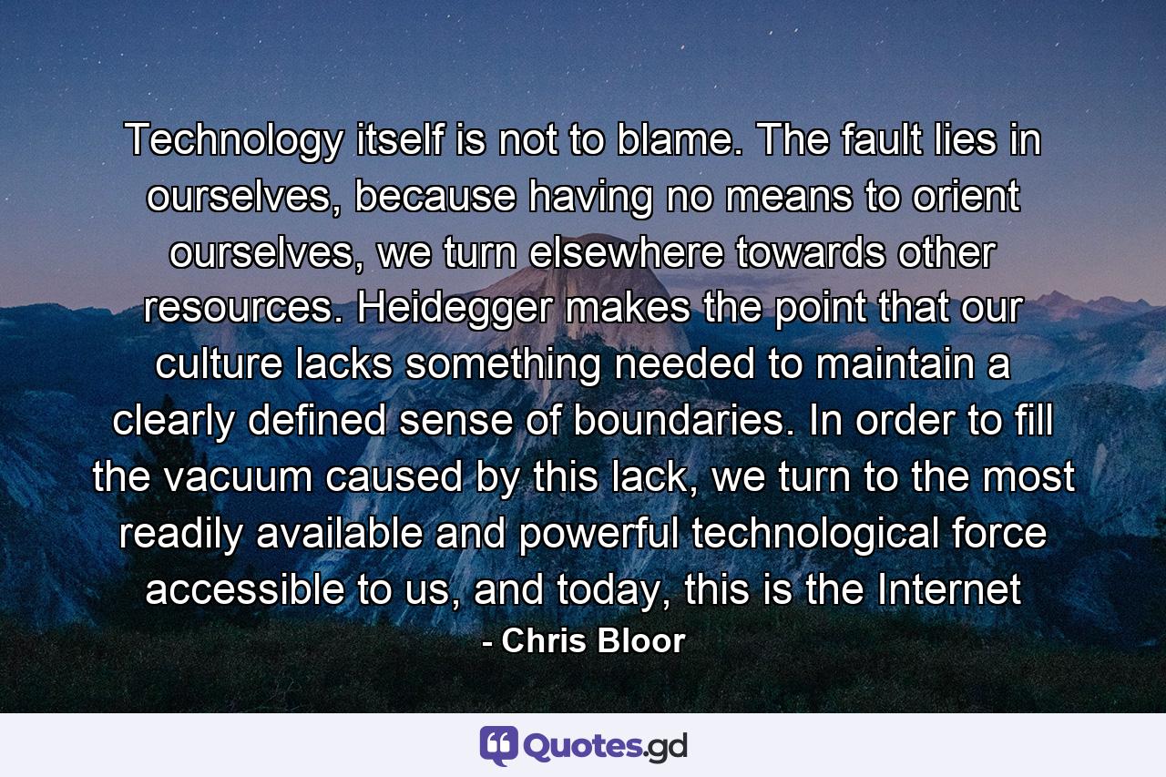 Technology itself is not to blame. The fault lies in ourselves, because having no means to orient ourselves, we turn elsewhere towards other resources. Heidegger makes the point that our culture lacks something needed to maintain a clearly defined sense of boundaries. In order to fill the vacuum caused by this lack, we turn to the most readily available and powerful technological force accessible to us, and today, this is the Internet - Quote by Chris Bloor