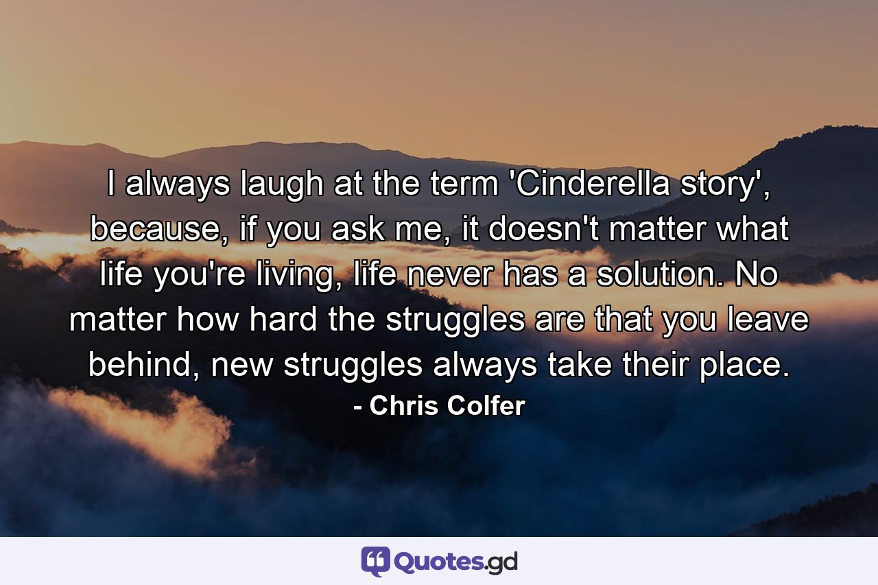 I always laugh at the term 'Cinderella story', because, if you ask me, it doesn't matter what life you're living, life never has a solution. No matter how hard the struggles are that you leave behind, new struggles always take their place. - Quote by Chris Colfer