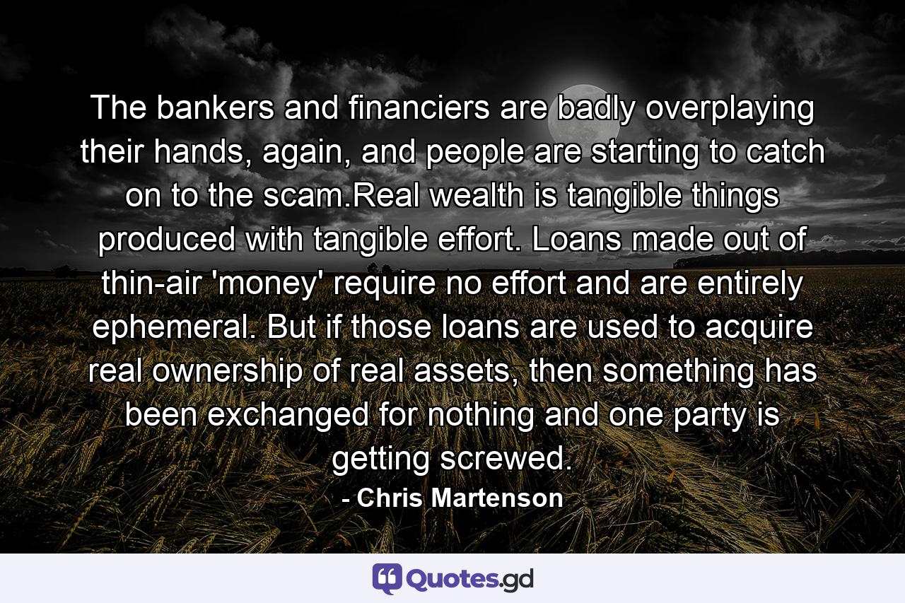 The bankers and financiers are badly overplaying their hands, again, and people are starting to catch on to the scam.Real wealth is tangible things produced with tangible effort. Loans made out of thin-air 'money' require no effort and are entirely ephemeral. But if those loans are used to acquire real ownership of real assets, then something has been exchanged for nothing and one party is getting screwed. - Quote by Chris Martenson