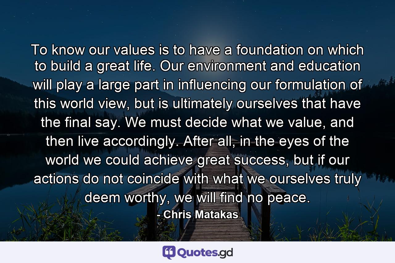 To know our values is to have a foundation on which to build a great life. Our environment and education will play a large part in influencing our formulation of this world view, but is ultimately ourselves that have the final say. We must decide what we value, and then live accordingly. After all, in the eyes of the world we could achieve great success, but if our actions do not coincide with what we ourselves truly deem worthy, we will find no peace. - Quote by Chris Matakas