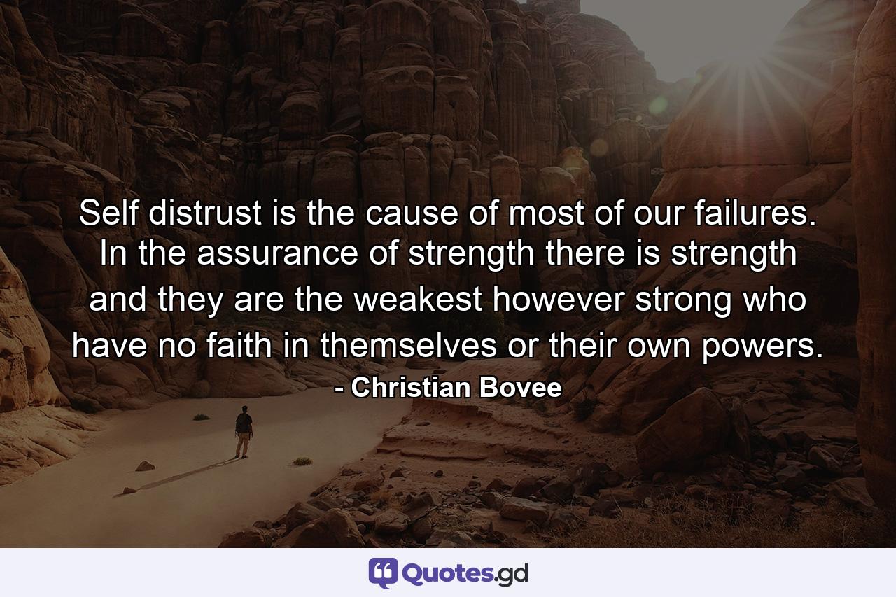 Self distrust is the cause of most of our failures. In the assurance of strength  there is strength  and they are the weakest  however strong  who have no faith in themselves or their own powers. - Quote by Christian Bovee