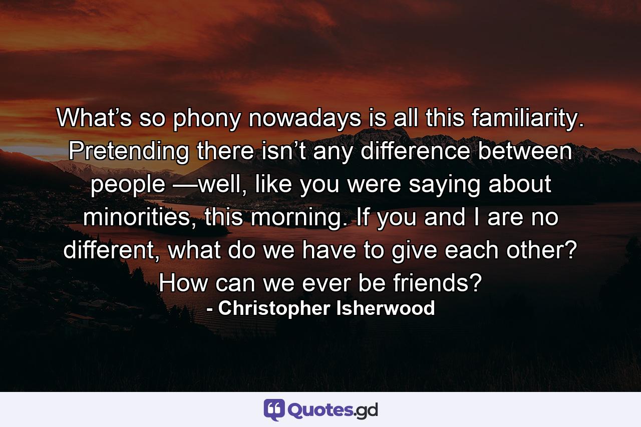 What’s so phony nowadays is all this familiarity. Pretending there isn’t any difference between people —well, like you were saying about minorities, this morning. If you and I are no different, what do we have to give each other? How can we ever be friends? - Quote by Christopher Isherwood