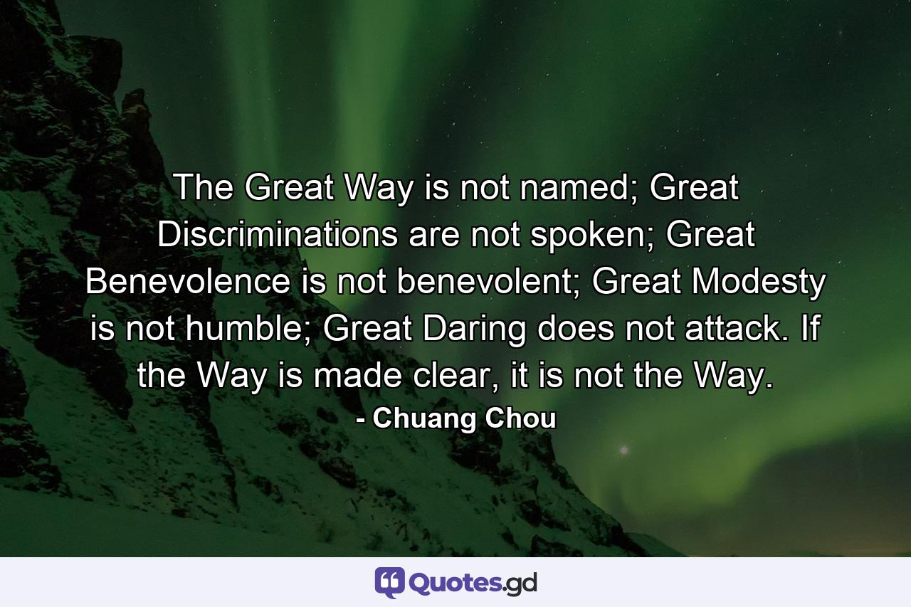 The Great Way is not named; Great Discriminations are not spoken; Great Benevolence is not benevolent; Great Modesty is not humble; Great Daring does not attack. If the Way is made clear, it is not the Way. - Quote by Chuang Chou