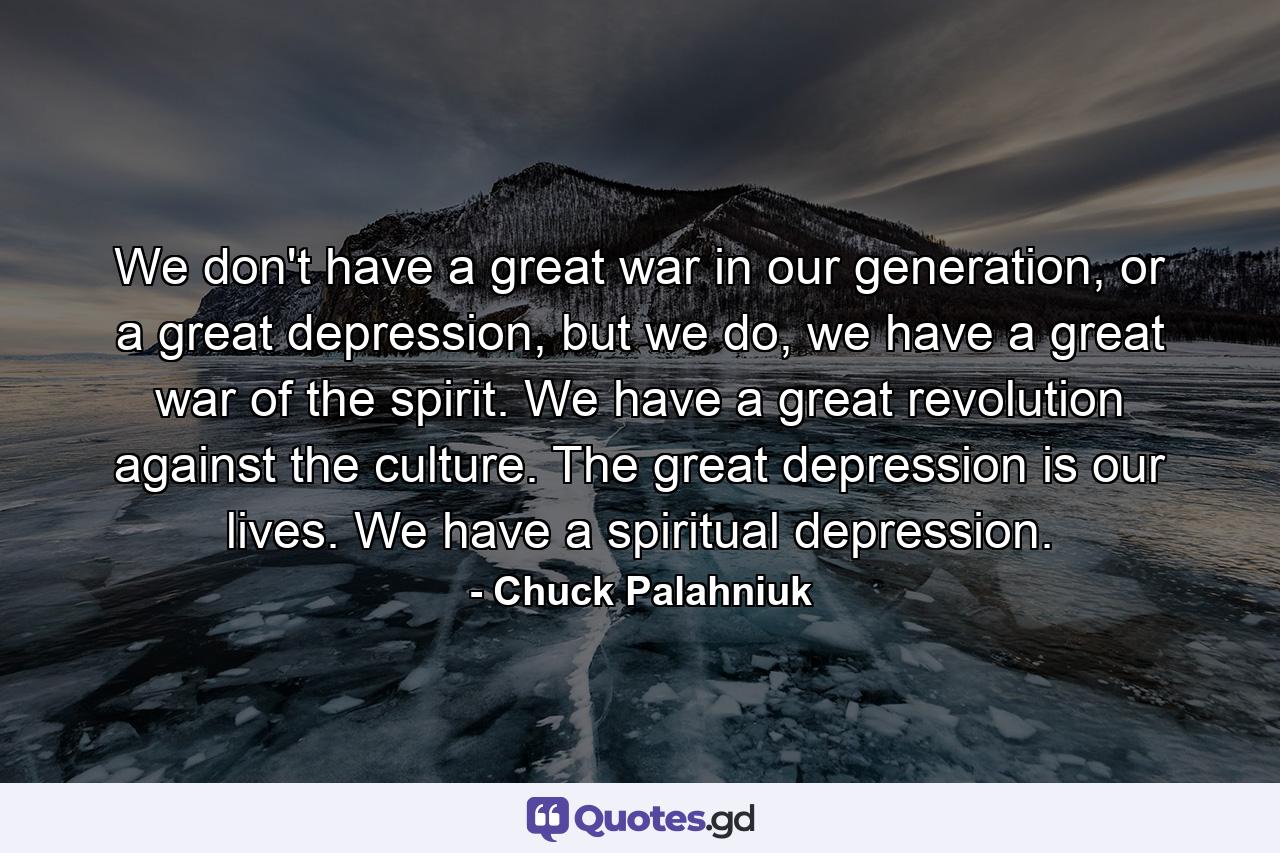 We don't have a great war in our generation, or a great depression, but we do, we have a great war of the spirit. We have a great revolution against the culture. The great depression is our lives. We have a spiritual depression. - Quote by Chuck Palahniuk