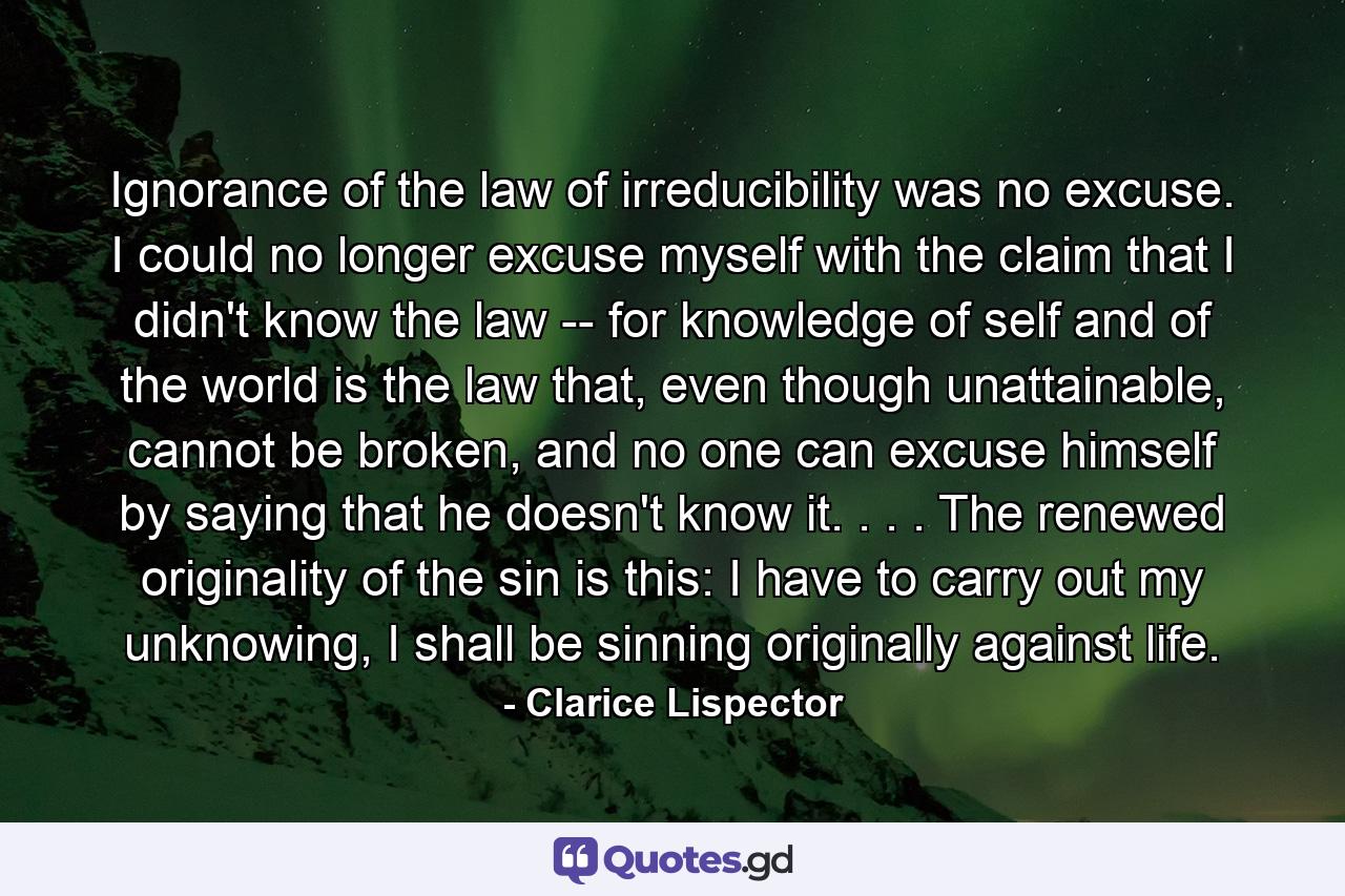 Ignorance of the law of irreducibility was no excuse. I could no longer excuse myself with the claim that I didn't know the law -- for knowledge of self and of the world is the law that, even though unattainable, cannot be broken, and no one can excuse himself by saying that he doesn't know it. . . . The renewed originality of the sin is this: I have to carry out my unknowing, I shall be sinning originally against life. - Quote by Clarice Lispector