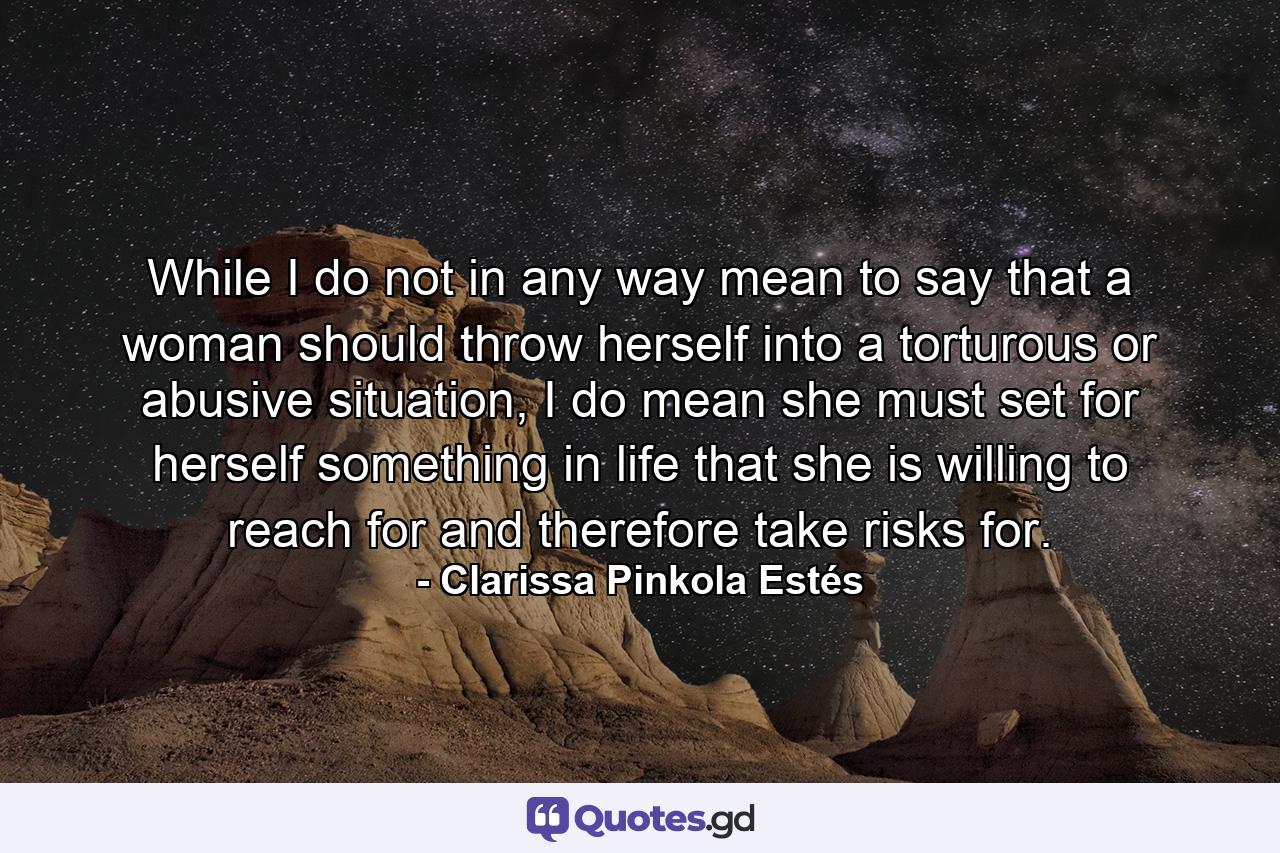 While I do not in any way mean to say that a woman should throw herself into a torturous or abusive situation, I do mean she must set for herself something in life that she is willing to reach for and therefore take risks for. - Quote by Clarissa Pinkola Estés