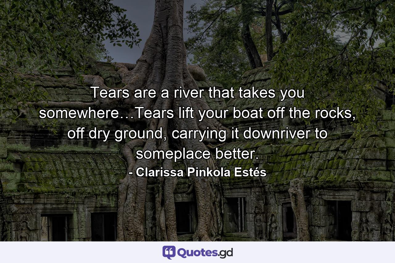 Tears are a river that takes you somewhere…Tears lift your boat off the rocks, off dry ground, carrying it downriver to someplace better. - Quote by Clarissa Pinkola Estés