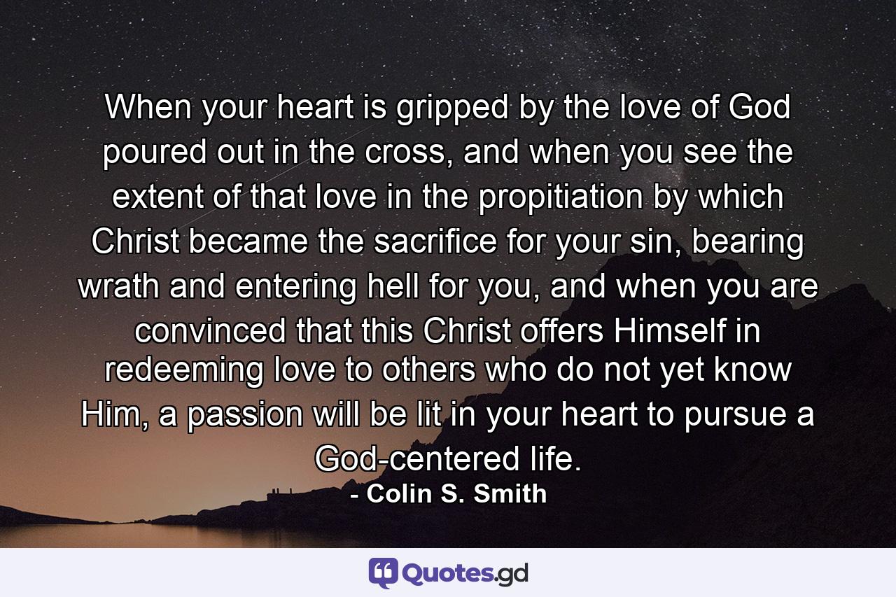 When your heart is gripped by the love of God poured out in the cross, and when you see the extent of that love in the propitiation by which Christ became the sacrifice for your sin, bearing wrath and entering hell for you, and when you are convinced that this Christ offers Himself in redeeming love to others who do not yet know Him, a passion will be lit in your heart to pursue a God-centered life. - Quote by Colin S. Smith