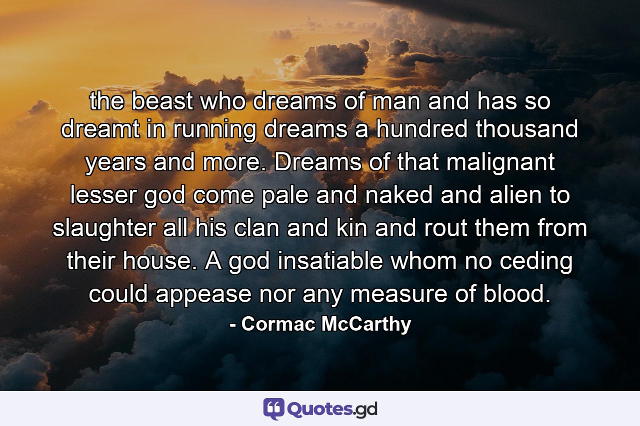 the beast who dreams of man and has so dreamt in running dreams a hundred thousand years and more. Dreams of that malignant lesser god come pale and naked and alien to slaughter all his clan and kin and rout them from their house. A god insatiable whom no ceding could appease nor any measure of blood. - Quote by Cormac McCarthy