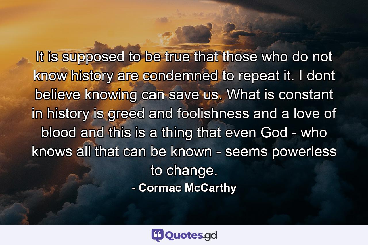 It is supposed to be true that those who do not know history are condemned to repeat it. I dont believe knowing can save us. What is constant in history is greed and foolishness and a love of blood and this is a thing that even God - who knows all that can be known - seems powerless to change. - Quote by Cormac McCarthy