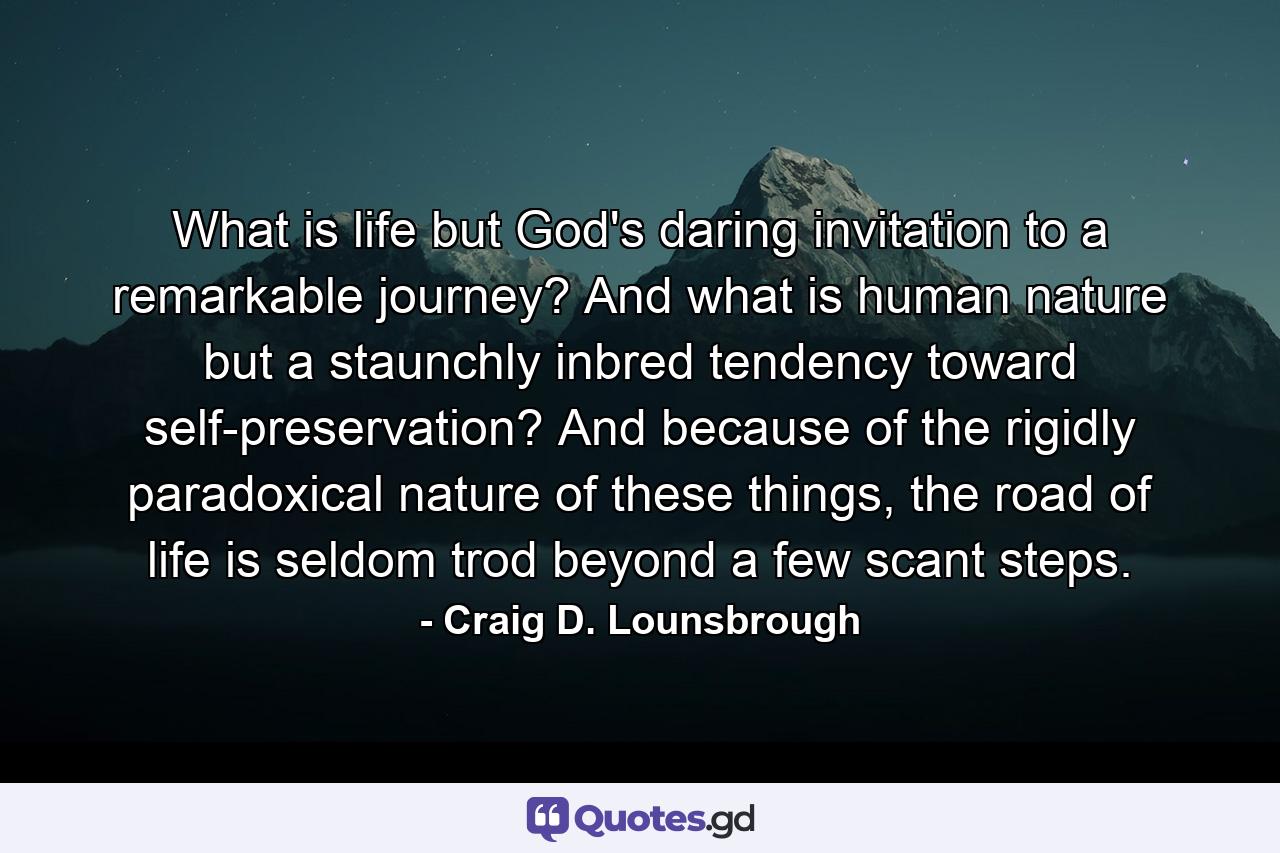 What is life but God's daring invitation to a remarkable journey? And what is human nature but a staunchly inbred tendency toward self-preservation? And because of the rigidly paradoxical nature of these things, the road of life is seldom trod beyond a few scant steps. - Quote by Craig D. Lounsbrough