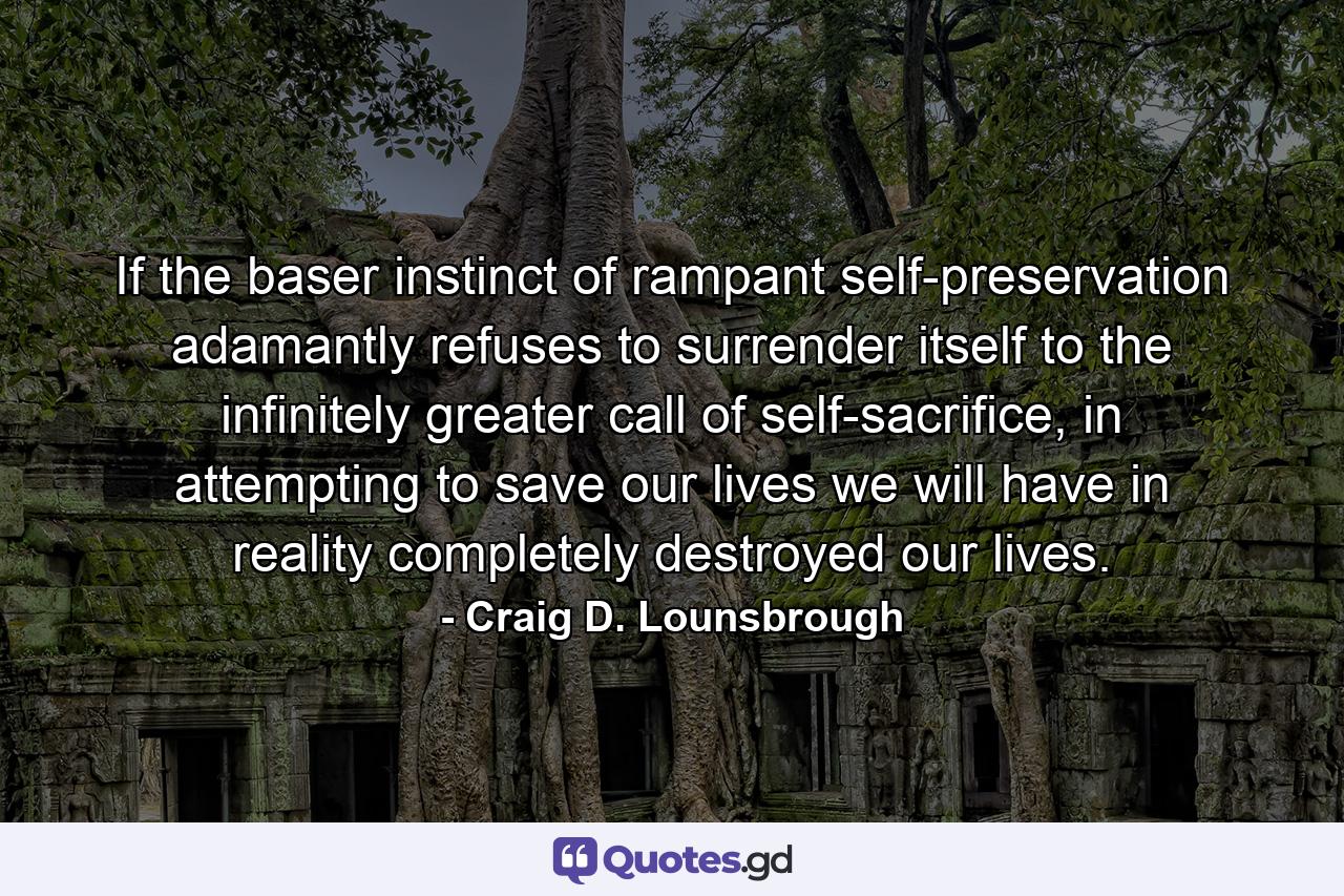 If the baser instinct of rampant self-preservation adamantly refuses to surrender itself to the infinitely greater call of self-sacrifice, in attempting to save our lives we will have in reality completely destroyed our lives. - Quote by Craig D. Lounsbrough