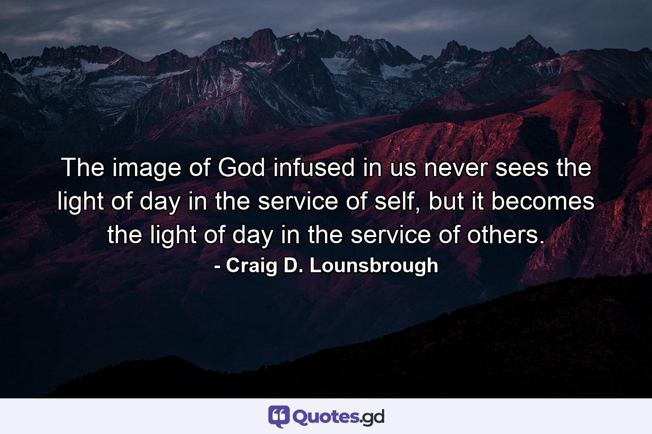 The image of God infused in us never sees the light of day in the service of self, but it becomes the light of day in the service of others. - Quote by Craig D. Lounsbrough