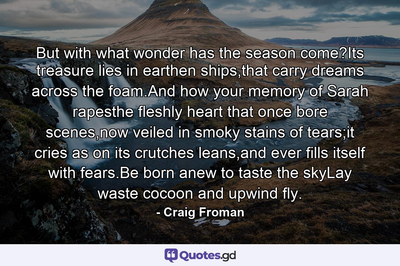 But with what wonder has the season come?Its treasure lies in earthen ships,that carry dreams across the foam.And how your memory of Sarah rapesthe fleshly heart that once bore scenes,now veiled in smoky stains of tears;it cries as on its crutches leans,and ever fills itself with fears.Be born anew to taste the skyLay waste cocoon and upwind fly. - Quote by Craig Froman