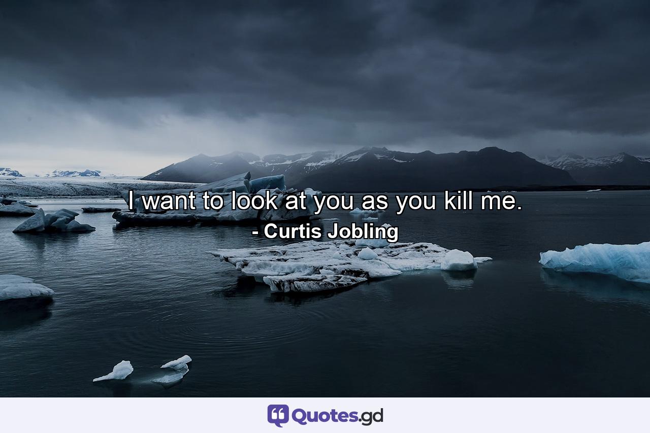 I want to look at you as you kill me. - Quote by Curtis Jobling